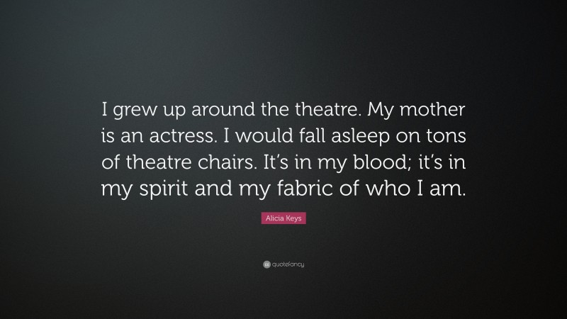 Alicia Keys Quote: “I grew up around the theatre. My mother is an actress. I would fall asleep on tons of theatre chairs. It’s in my blood; it’s in my spirit and my fabric of who I am.”