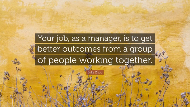 Julie Zhuo Quote: “Your job, as a manager, is to get better outcomes from a group of people working together.”