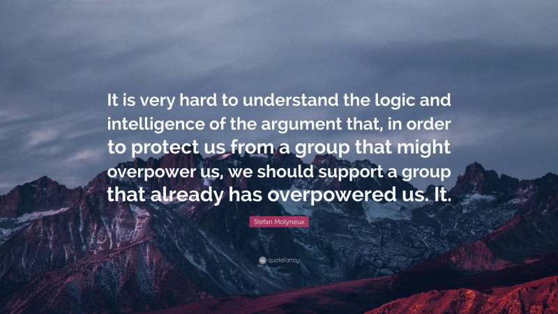 Stefan Molyneux Quote: “It is very hard to understand the logic and intelligence of the argument that, in order to protect us from a group that might overpower us, we should support a group that already has overpowered us. It.”