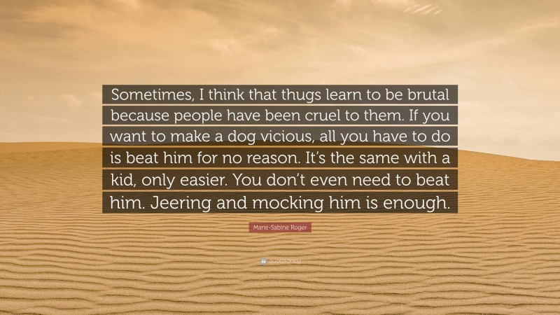 Marie-Sabine Roger Quote: “Sometimes, I think that thugs learn to be brutal because people have been cruel to them. If you want to make a dog vicious, all you have to do is beat him for no reason. It’s the same with a kid, only easier. You don’t even need to beat him. Jeering and mocking him is enough.”