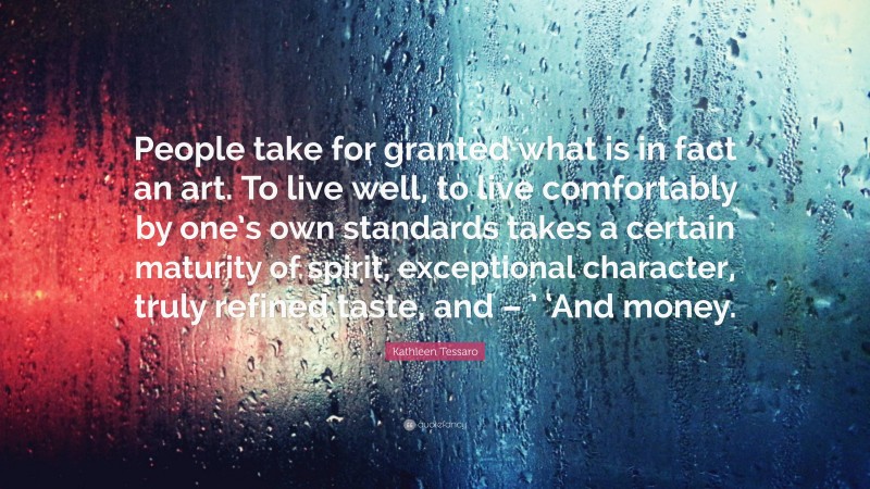 Kathleen Tessaro Quote: “People take for granted what is in fact an art. To live well, to live comfortably by one’s own standards takes a certain maturity of spirit, exceptional character, truly refined taste, and – ’ ‘And money.”