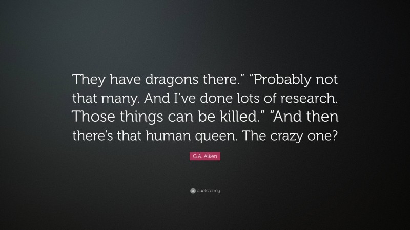 G.A. Aiken Quote: “They have dragons there.” “Probably not that many. And I’ve done lots of research. Those things can be killed.” “And then there’s that human queen. The crazy one?”