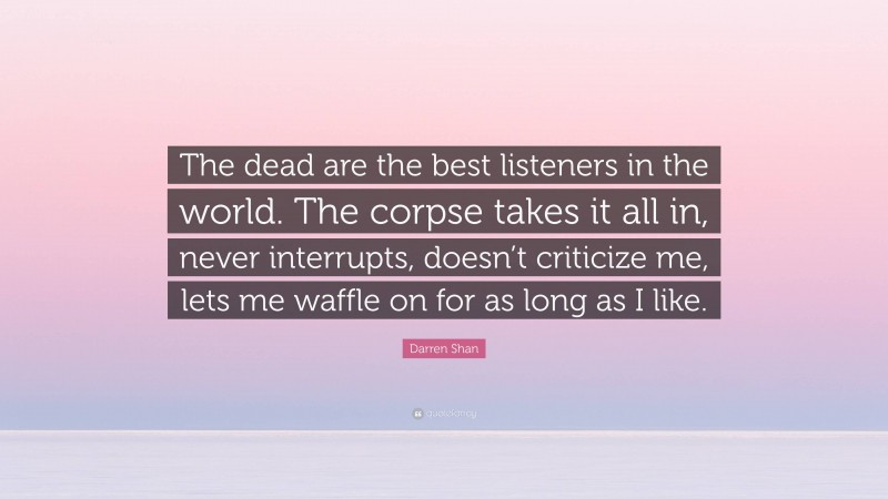 Darren Shan Quote: “The dead are the best listeners in the world. The corpse takes it all in, never interrupts, doesn’t criticize me, lets me waffle on for as long as I like.”