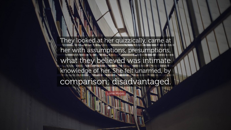 Lorrie Moore Quote: “They looked at her quizzically, came at her with assumptions, presumptions, what they believed was intimate knowledge of her. She felt unarmed, by comparison; disadvantaged.”