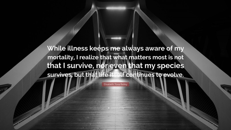 Elisabeth Tova Bailey Quote: “While illness keeps me always aware of my mortality, I realize that what matters most is not that I survive, nor even that my species survives, but that life itself continues to evolve.”