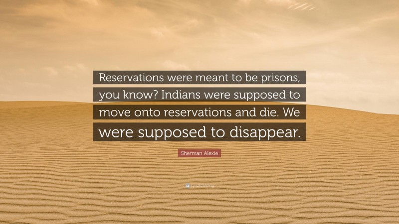 Sherman Alexie Quote: “Reservations were meant to be prisons, you know? Indians were supposed to move onto reservations and die. We were supposed to disappear.”