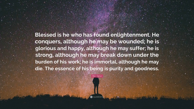 Paul Carus Quote: “Blessed is he who has found enlightenment. He conquers, although he may be wounded; he is glorious and happy, although he may suffer; he is strong, although he may break down under the burden of his work; he is immortal, although he may die. The essence of his being is purity and goodness.”