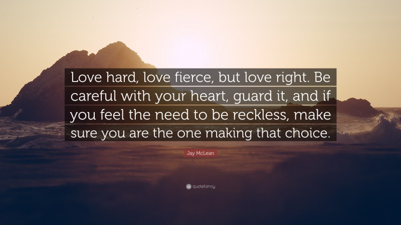 Jay McLean Quote: “Love hard, love fierce, but love right. Be careful with your heart, guard it, and if you feel the need to be reckless, make sure you are the one making that choice.”