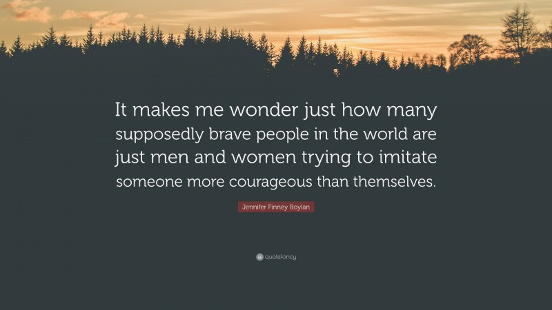 Jennifer Finney Boylan Quote: “It makes me wonder just how many supposedly brave people in the world are just men and women trying to imitate someone more courageous than themselves.”