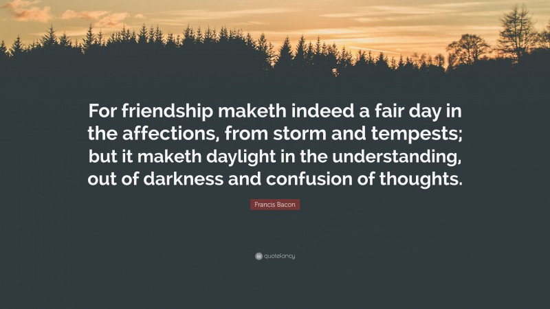 Francis Bacon Quote: “For friendship maketh indeed a fair day in the affections, from storm and tempests; but it maketh daylight in the understanding, out of darkness and confusion of thoughts.”