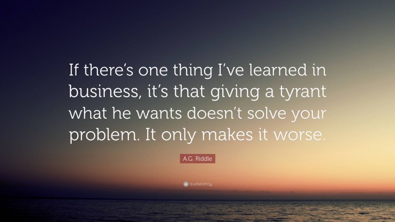 A.G. Riddle Quote: “If there’s one thing I’ve learned in business, it’s that giving a tyrant what he wants doesn’t solve your problem. It only makes it worse.”