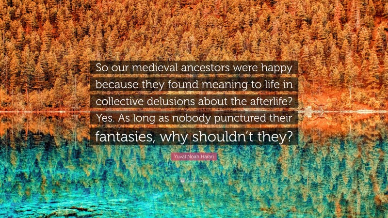 Yuval Noah Harari Quote: “So our medieval ancestors were happy because they found meaning to life in collective delusions about the afterlife? Yes. As long as nobody punctured their fantasies, why shouldn’t they?”