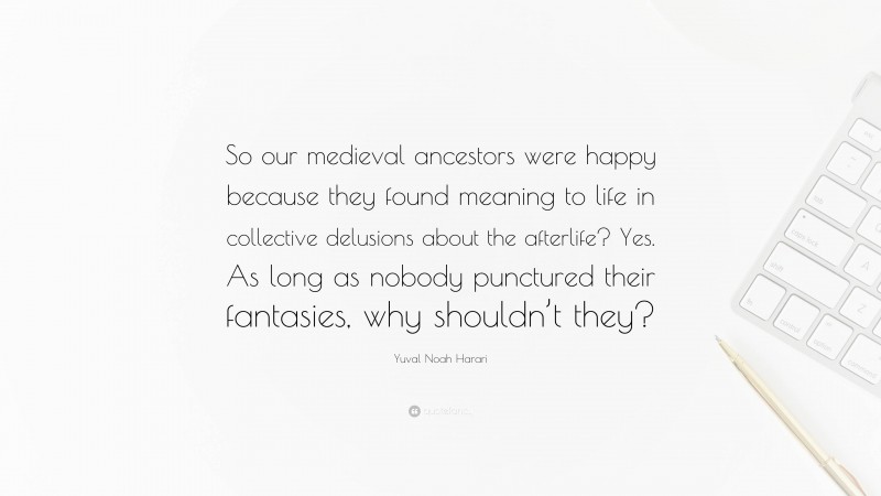 Yuval Noah Harari Quote: “So our medieval ancestors were happy because they found meaning to life in collective delusions about the afterlife? Yes. As long as nobody punctured their fantasies, why shouldn’t they?”