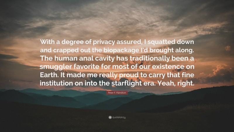 Peter F. Hamilton Quote: “With a degree of privacy assured, I squatted down and crapped out the biopackage I’d brought along. The human anal cavity has traditionally been a smuggler favorite for most of our existence on Earth. It made me really proud to carry that fine institution on into the starflight era. Yeah, right.”