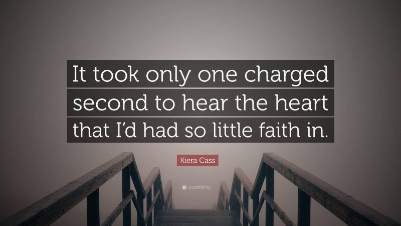 Kiera Cass Quote: “It took only one charged second to hear the heart that I’d had so little faith in.”