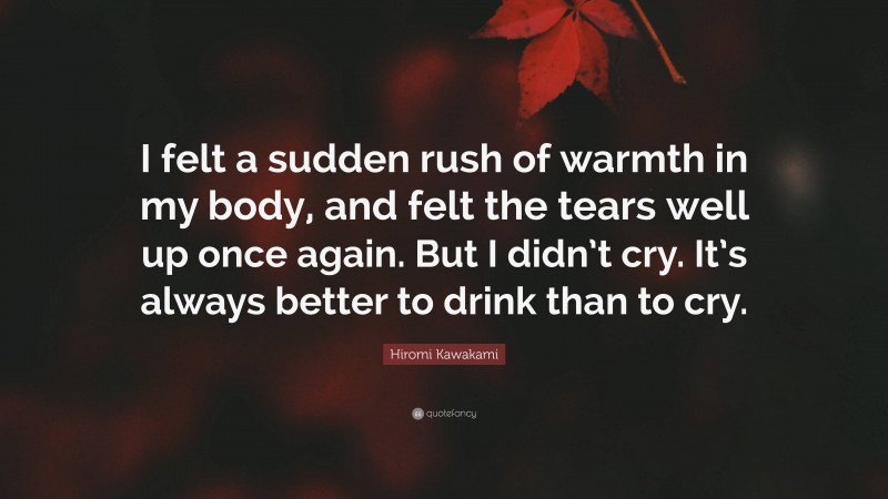 Hiromi Kawakami Quote: “I felt a sudden rush of warmth in my body, and felt the tears well up once again. But I didn’t cry. It’s always better to drink than to cry.”