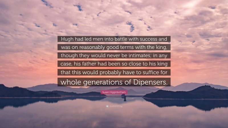 Susan Higginbotham Quote: “Hugh had led men into battle with success and was on reasonably good terms with the king, though they would never be intimates; in any case, his father had been so close to his king that this would probably have to suffice for whole generations of Dipensers.”