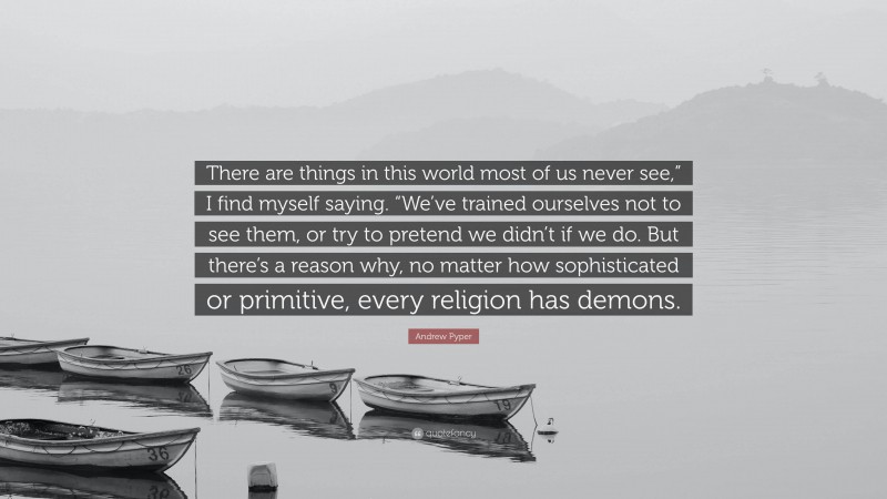 Andrew Pyper Quote: “There are things in this world most of us never see,” I find myself saying. “We’ve trained ourselves not to see them, or try to pretend we didn’t if we do. But there’s a reason why, no matter how sophisticated or primitive, every religion has demons.”