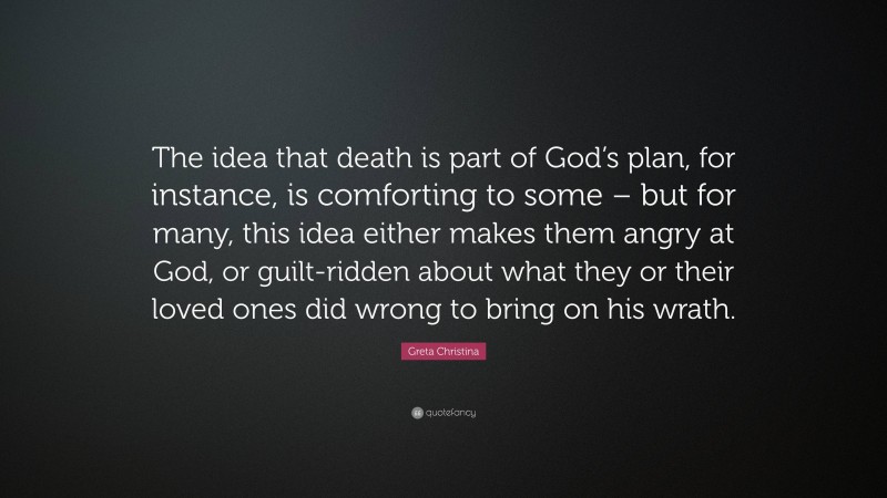 Greta Christina Quote: “The idea that death is part of God’s plan, for instance, is comforting to some – but for many, this idea either makes them angry at God, or guilt-ridden about what they or their loved ones did wrong to bring on his wrath.”