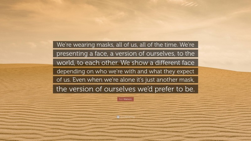 S.J. Watson Quote: “We’re wearing masks, all of us, all of the time. We’re presenting a face, a version of ourselves, to the world, to each other. We show a different face depending on who we’re with and what they expect of us. Even when we’re alone it’s just another mask, the version of ourselves we’d prefer to be.”