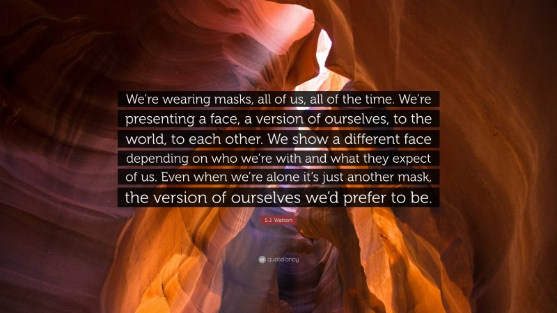 S.J. Watson Quote: “We’re wearing masks, all of us, all of the time. We’re presenting a face, a version of ourselves, to the world, to each other. We show a different face depending on who we’re with and what they expect of us. Even when we’re alone it’s just another mask, the version of ourselves we’d prefer to be.”