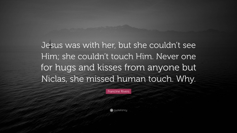 Francine Rivers Quote: “Jesus was with her, but she couldn’t see Him; she couldn’t touch Him. Never one for hugs and kisses from anyone but Niclas, she missed human touch. Why.”
