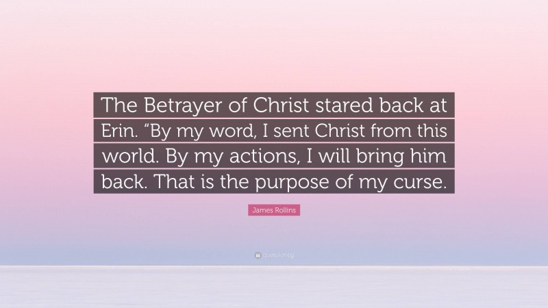 James Rollins Quote: “The Betrayer of Christ stared back at Erin. “By my word, I sent Christ from this world. By my actions, I will bring him back. That is the purpose of my curse.”