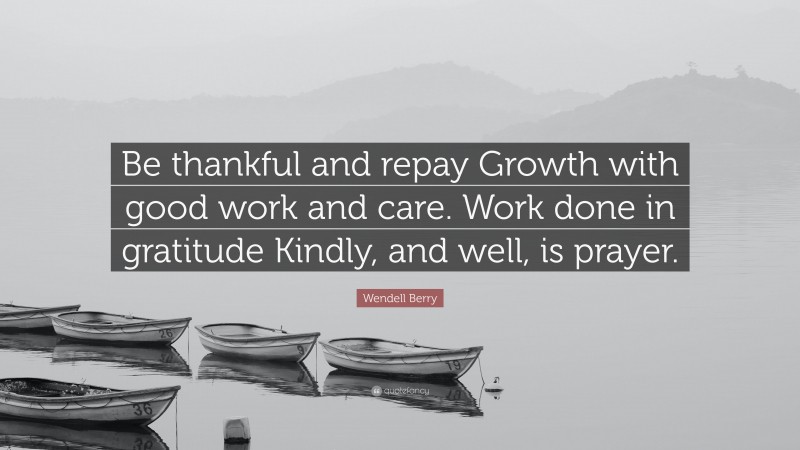 Wendell Berry Quote: “Be thankful and repay Growth with good work and care. Work done in gratitude Kindly, and well, is prayer.”