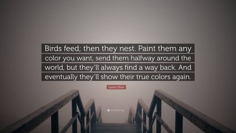 Lauren Oliver Quote: “Birds feed; then they nest. Paint them any color you want, send them halfway around the world, but they’ll always find a way back. And eventually they’ll show their true colors again.”