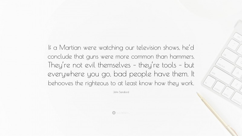 John Sandford Quote: “If a Martian were watching our television shows, he’d conclude that guns were more common than hammers. They’re not evil themselves – they’re tools – but everywhere you go, bad people have them. It behooves the righteous to at least know how they work.”