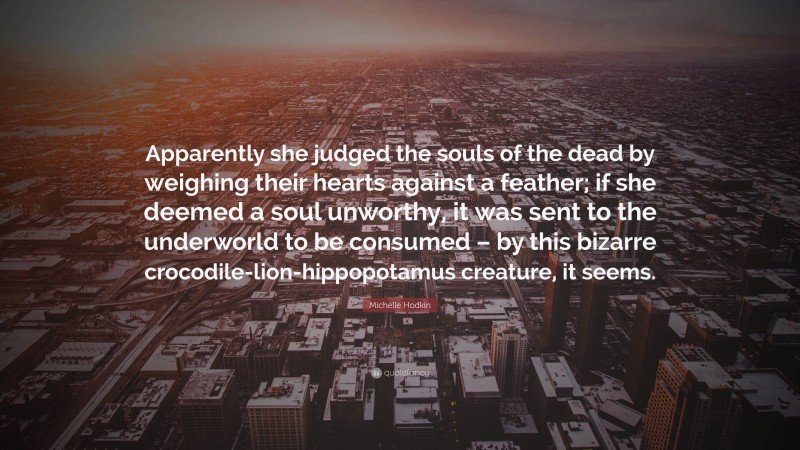 Michelle Hodkin Quote: “Apparently she judged the souls of the dead by weighing their hearts against a feather; if she deemed a soul unworthy, it was sent to the underworld to be consumed – by this bizarre crocodile-lion-hippopotamus creature, it seems.”