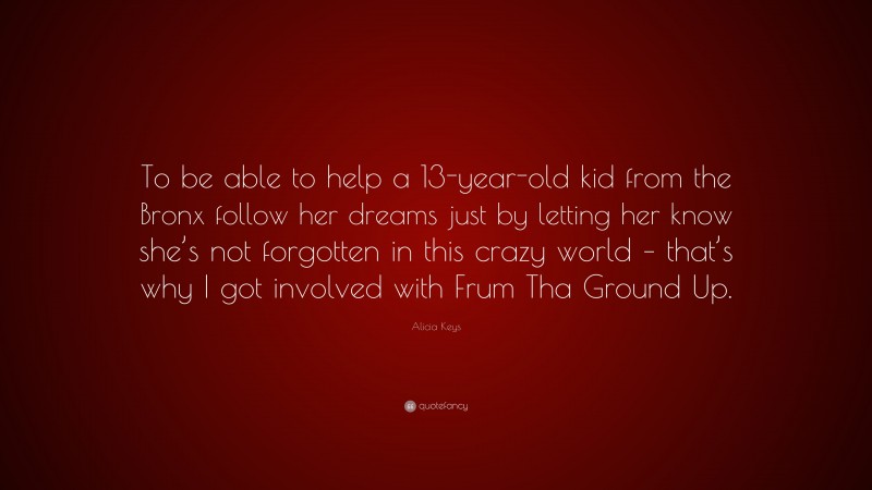 Alicia Keys Quote: “To be able to help a 13-year-old kid from the Bronx follow her dreams just by letting her know she’s not forgotten in this crazy world – that’s why I got involved with Frum Tha Ground Up.”