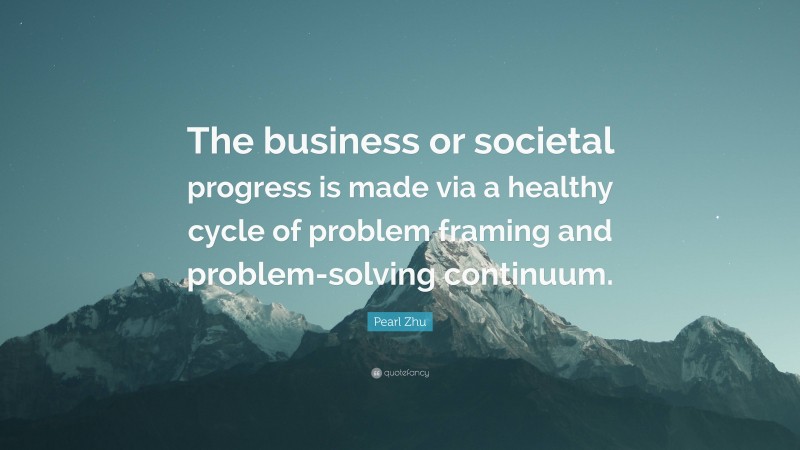 Pearl Zhu Quote: “The business or societal progress is made via a healthy cycle of problem framing and problem-solving continuum.”