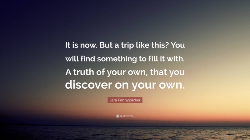 Sara Pennypacker Quote: “It is now. But a trip like this? You will find something to fill it with. A truth of your own, that you discover on your own.”