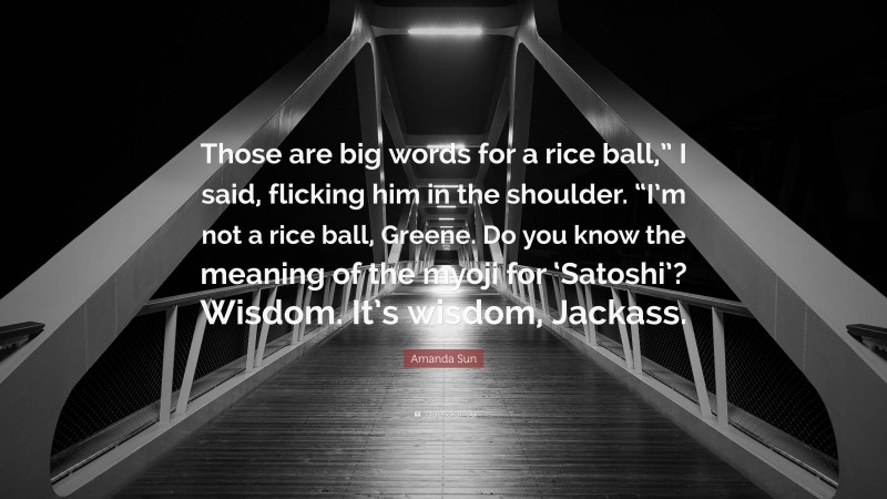 Amanda Sun Quote: “Those are big words for a rice ball,” I said, flicking him in the shoulder. “I’m not a rice ball, Greene. Do you know the meaning of the myoji for ‘Satoshi’? Wisdom. It’s wisdom, Jackass.”