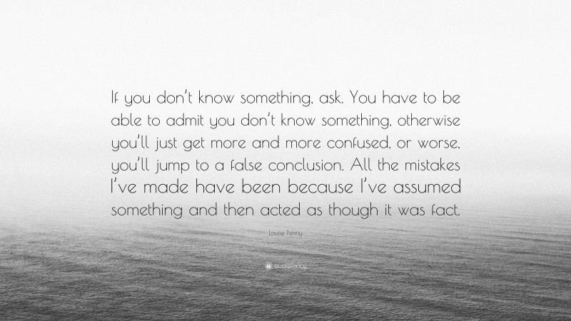 Louise Penny Quote: “If you don’t know something, ask. You have to be able to admit you don’t know something, otherwise you’ll just get more and more confused, or worse, you’ll jump to a false conclusion. All the mistakes I’ve made have been because I’ve assumed something and then acted as though it was fact.”
