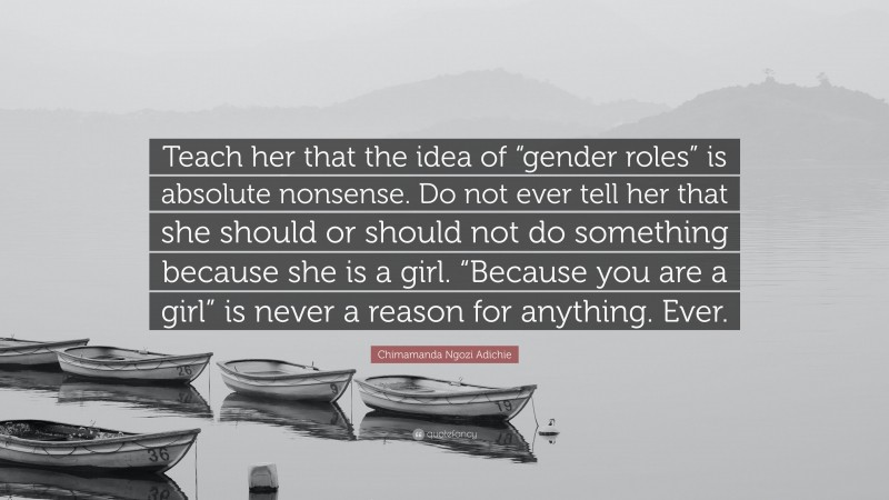 Chimamanda Ngozi Adichie Quote: “Teach her that the idea of “gender roles” is absolute nonsense. Do not ever tell her that she should or should not do something because she is a girl. “Because you are a girl” is never a reason for anything. Ever.”