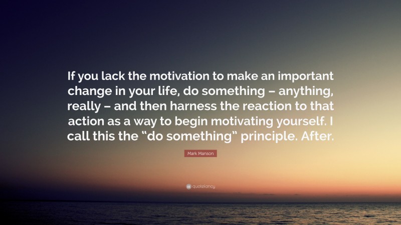 Mark Manson Quote: “If you lack the motivation to make an important change in your life, do something – anything, really – and then harness the reaction to that action as a way to begin motivating yourself. I call this the “do something” principle. After.”