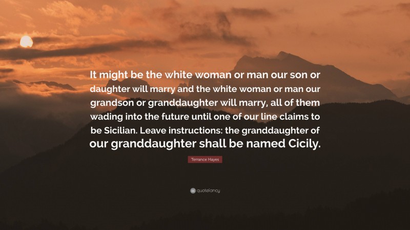 Terrance Hayes Quote: “It might be the white woman or man our son or daughter will marry and the white woman or man our grandson or granddaughter will marry, all of them wading into the future until one of our line claims to be Sicilian. Leave instructions: the granddaughter of our granddaughter shall be named Cicily.”