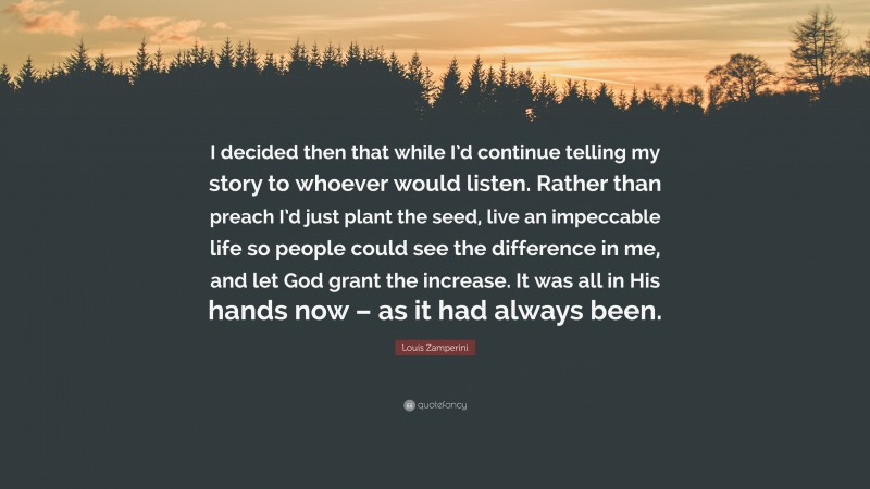 Louis Zamperini Quote: “I decided then that while I’d continue telling my story to whoever would listen. Rather than preach I’d just plant the seed, live an impeccable life so people could see the difference in me, and let God grant the increase. It was all in His hands now – as it had always been.”