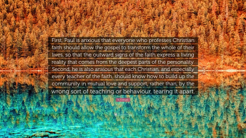 N. T. Wright Quote: “First, Paul is anxious that everyone who professes Christian faith should allow the gospel to transform the whole of their lives, so that the outward signs of the faith express a living reality that comes from the deepest parts of the personality. Second, he is also anxious that each Christian, and especially every teacher of the faith, should know how to build up the community in mutual love and support, rather than, by the wrong sort of teaching or behaviour, tearing it apart.”