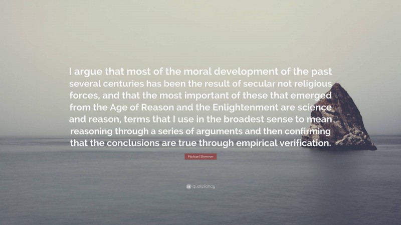 Michael Shermer Quote: “I argue that most of the moral development of the past several centuries has been the result of secular not religious forces, and that the most important of these that emerged from the Age of Reason and the Enlightenment are science and reason, terms that I use in the broadest sense to mean reasoning through a series of arguments and then confirming that the conclusions are true through empirical verification.”