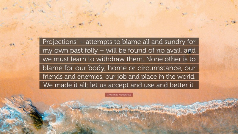 Christmas Humphreys Quote: “Projections’ – attempts to blame all and sundry for my own past folly – will be found of no avail, and we must learn to withdraw them. None other is to blame for our body, home or circumstance, our friends and enemies, our job and place in the world. We made it all; let us accept and use and better it.”