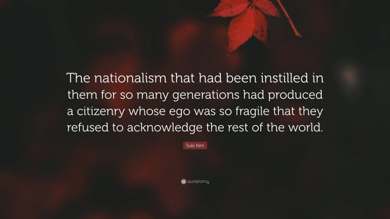 Suki Kim Quote: “The nationalism that had been instilled in them for so many generations had produced a citizenry whose ego was so fragile that they refused to acknowledge the rest of the world.”