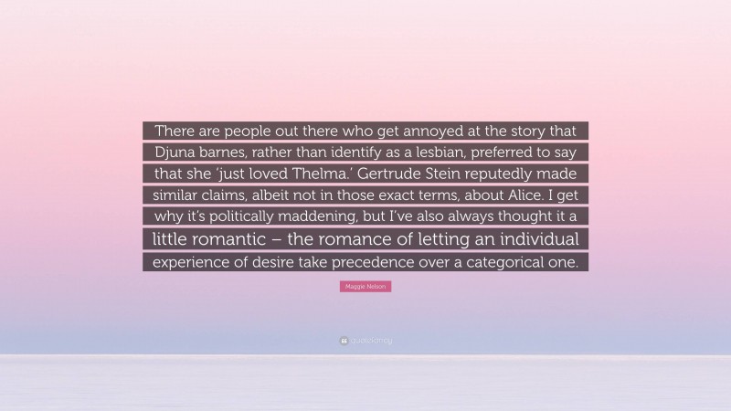 Maggie Nelson Quote: “There are people out there who get annoyed at the story that Djuna barnes, rather than identify as a lesbian, preferred to say that she ‘just loved Thelma.’ Gertrude Stein reputedly made similar claims, albeit not in those exact terms, about Alice. I get why it’s politically maddening, but I’ve also always thought it a little romantic – the romance of letting an individual experience of desire take precedence over a categorical one.”