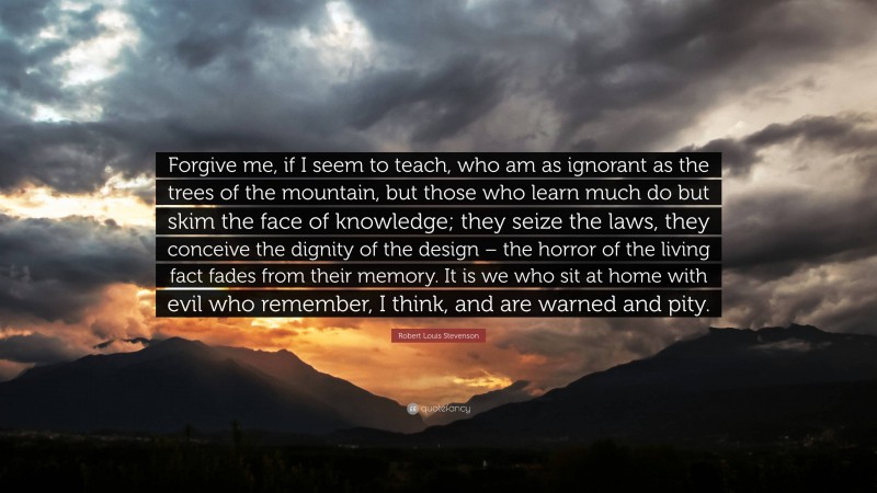 Robert Louis Stevenson Quote: “Forgive me, if I seem to teach, who am as ignorant as the trees of the mountain, but those who learn much do but skim the face of knowledge; they seize the laws, they conceive the dignity of the design – the horror of the living fact fades from their memory. It is we who sit at home with evil who remember, I think, and are warned and pity.”