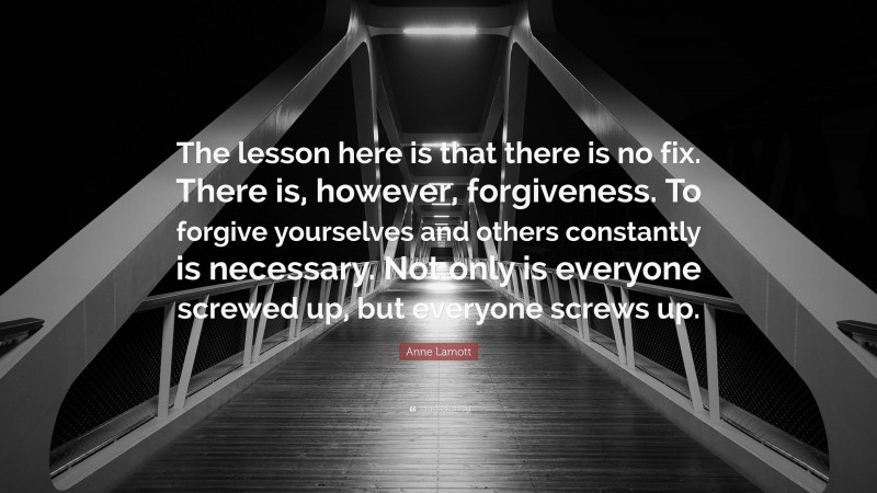 Anne Lamott Quote: “The lesson here is that there is no fix. There is, however, forgiveness. To forgive yourselves and others constantly is necessary. Not only is everyone screwed up, but everyone screws up.”
