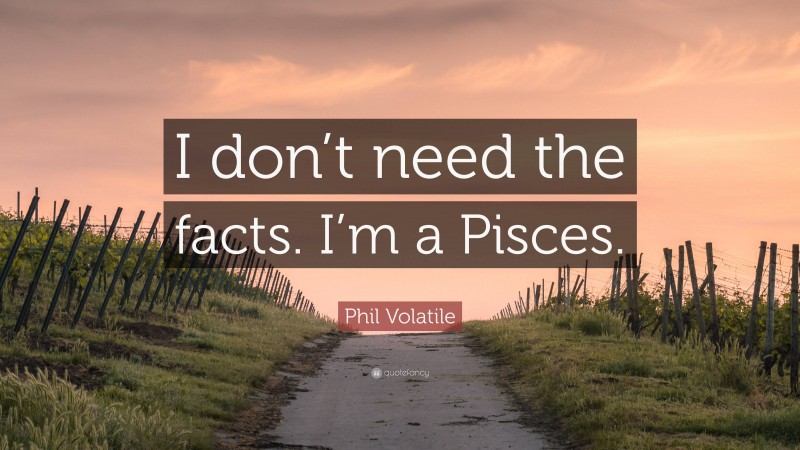 Phil Volatile Quote: “I don’t need the facts. I’m a Pisces.”