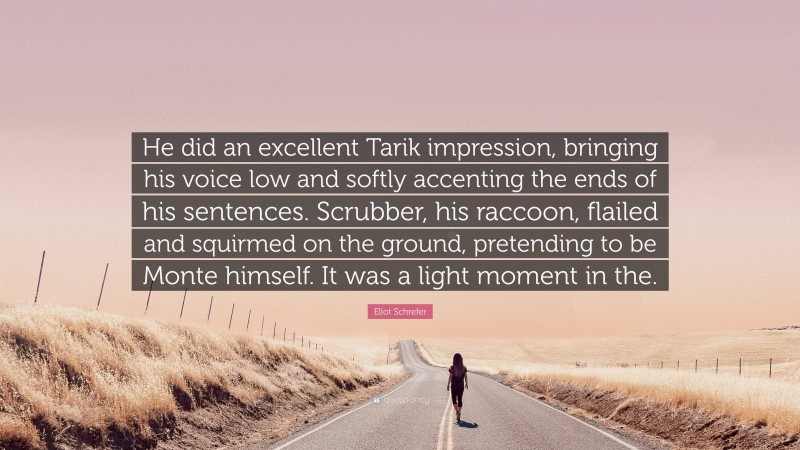 Eliot Schrefer Quote: “He did an excellent Tarik impression, bringing his voice low and softly accenting the ends of his sentences. Scrubber, his raccoon, flailed and squirmed on the ground, pretending to be Monte himself. It was a light moment in the.”