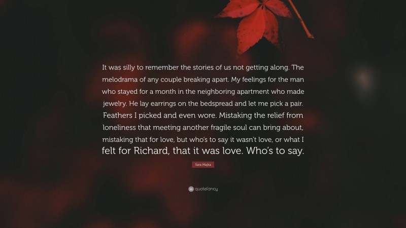 Sara Majka Quote: “It was silly to remember the stories of us not getting along. The melodrama of any couple breaking apart. My feelings for the man who stayed for a month in the neighboring apartment who made jewelry. He lay earrings on the bedspread and let me pick a pair. Feathers I picked and even wore. Mistaking the relief from loneliness that meeting another fragile soul can bring about, mistaking that for love, but who’s to say it wasn’t love, or what I felt for Richard, that it was love. Who’s to say.”